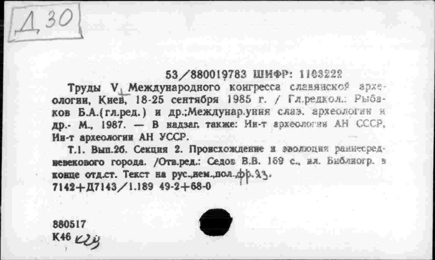 ﻿
53/880019783 ШИФР: 1103222
Труды V Международного конгресса славянской архе ологии, Киев, 18-25 сентября 1985 г. / Гл.редкол.. Рыбаков Б.А.(гл.ред. ) и др.;Междунар.увия слав, археологии н др.- М-, 1987. — В надзаг. также; Ив-т археологии АН СССР, Ив-т археологии АН УССР.
Т.1. Вып.2б. Секция 2. Происхождение и эволюции раннесредневекового города. /Отв.ред.; Седок В.В. 169 с., ил. Библиогр. в конце отдлт. Текст на рус^аем.лол.фЬЛ'Ч.
7142+Д7143/1.189 49-2+68-0	1
880517
К46^